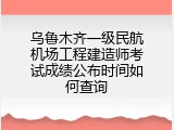 乌鲁木齐一级民航机场工程建造师考试成绩公布时间如何查询