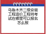 乌鲁木齐二级安装工程造价工程师考试在哪里可以报名怎么报