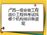 广西一级安装工程造价工程师考试找哪个机构培训靠谱呢