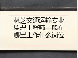 林芝交通运输专业监理工程师一般在哪里工作什么岗位
