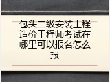 包头二级安装工程造价工程师考试在哪里可以报名怎么报