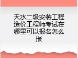 天水二级安装工程造价工程师考试在哪里可以报名怎么报
