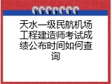 天水一级民航机场工程建造师考试成绩公布时间如何查询