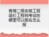 青海二级安装工程造价工程师考试在哪里可以报名怎么报