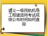 遵义一级民航机场工程建造师考试成绩公布时间如何查询