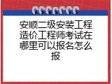 安顺二级安装工程造价工程师考试在哪里可以报名怎么报