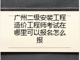 广州二级安装工程造价工程师考试在哪里可以报名怎么报