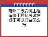 荆州二级安装工程造价工程师考试在哪里可以报名怎么报