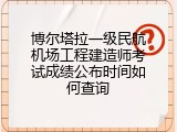 博尔塔拉一级民航机场工程建造师考试成绩公布时间如何查询