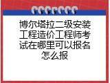 博尔塔拉二级安装工程造价工程师考试在哪里可以报名怎么报