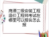 鹰潭二级安装工程造价工程师考试在哪里可以报名怎么报