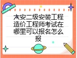 六安二级安装工程造价工程师考试在哪里可以报名怎么报