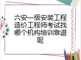 六安一级安装工程造价工程师考试找哪个机构培训靠谱呢