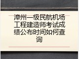 漳州一级民航机场工程建造师考试成绩公布时间如何查询