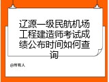 辽源一级民航机场工程建造师考试成绩公布时间如何查询