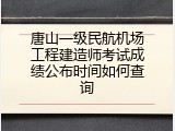 唐山一级民航机场工程建造师考试成绩公布时间如何查询
