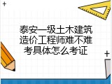 泰安一级土木建筑造价工程师难不难考具体怎么考证