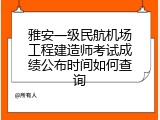 雅安一级民航机场工程建造师考试成绩公布时间如何查询
