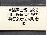青浦区二级市政公用工程建造师报考要怎么考试何时考试