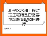 和平区水利工程监理工程师是否需要继续教育呢如何进行