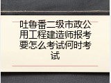 吐鲁番二级市政公用工程建造师报考要怎么考试何时考试