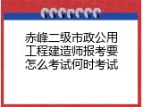 赤峰二级市政公用工程建造师报考要怎么考试何时考试