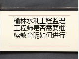榆林水利工程监理工程师是否需要继续教育呢如何进行