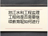 怒江水利工程监理工程师是否需要继续教育呢如何进行