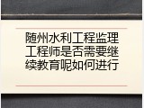 随州水利工程监理工程师是否需要继续教育呢如何进行