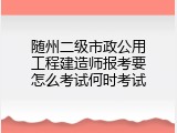 随州二级市政公用工程建造师报考要怎么考试何时考试