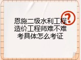 恩施二级水利工程造价工程师难不难考具体怎么考证