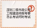 深圳二级市政公用工程建造师报考要怎么考试何时考试