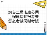 烟台二级市政公用工程建造师报考要怎么考试何时考试