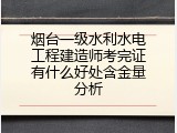 烟台一级水利水电工程建造师考完证有什么好处含金量分析