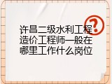 许昌二级水利工程造价工程师一般在哪里工作什么岗位