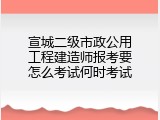 宣城二级市政公用工程建造师报考要怎么考试何时考试
