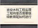 吉安水利工程监理工程师是否需要继续教育呢如何进行
