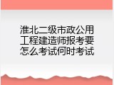 淮北二级市政公用工程建造师报考要怎么考试何时考试