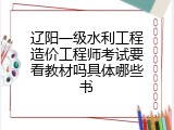 辽阳一级水利工程造价工程师考试要看教材吗具体哪些书