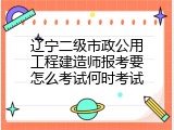 辽宁二级市政公用工程建造师报考要怎么考试何时考试