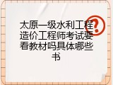 太原一级水利工程造价工程师考试要看教材吗具体哪些书