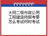 大同二级市政公用工程建造师报考要怎么考试何时考试