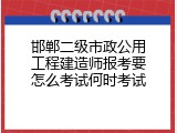 邯郸二级市政公用工程建造师报考要怎么考试何时考试