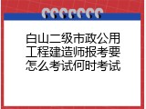 白山二级市政公用工程建造师报考要怎么考试何时考试