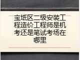 宝坻区二级安装工程造价工程师是机考还是笔试考场在哪里