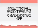 河东区二级安装工程造价工程师是机考还是笔试考场在哪里
