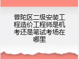 普陀区二级安装工程造价工程师是机考还是笔试考场在哪里