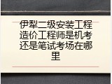 伊犁二级安装工程造价工程师是机考还是笔试考场在哪里