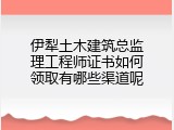 伊犁土木建筑总监理工程师证书如何领取有哪些渠道呢