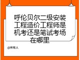 呼伦贝尔二级安装工程造价工程师是机考还是笔试考场在哪里